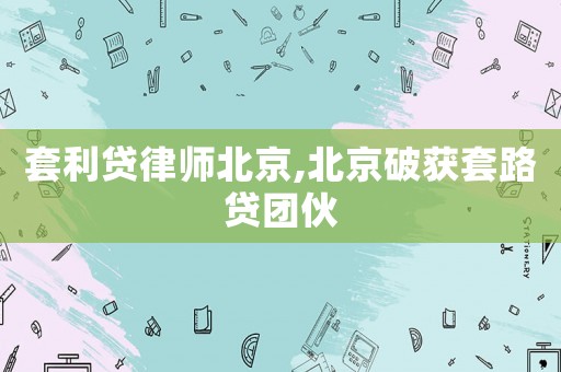 套利貸律師北京,北京破獲套路貸團伙