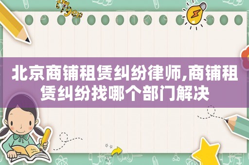 北京商鋪租賃糾紛律師,商鋪租賃糾紛找哪個部門解決