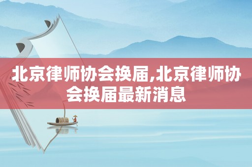 北京律師協(xié)會換屆,北京律師協(xié)會換屆最新消息