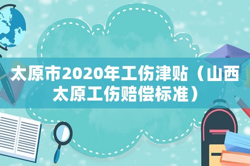 太原市2020年工傷津貼（山西太原工傷賠償標準）