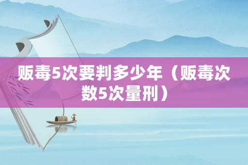 販毒5次要判多少年（販毒次數5次量刑）