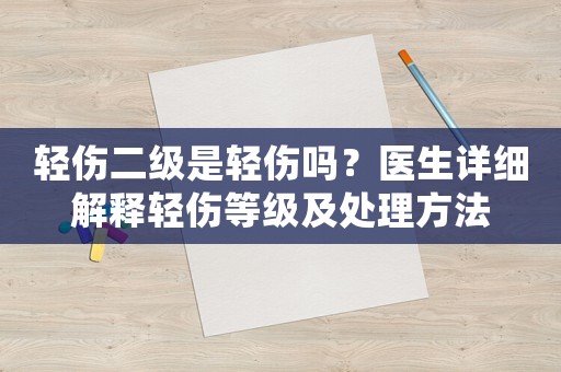 輕傷二級是輕傷嗎？醫生詳細解釋輕傷等級及處理方法