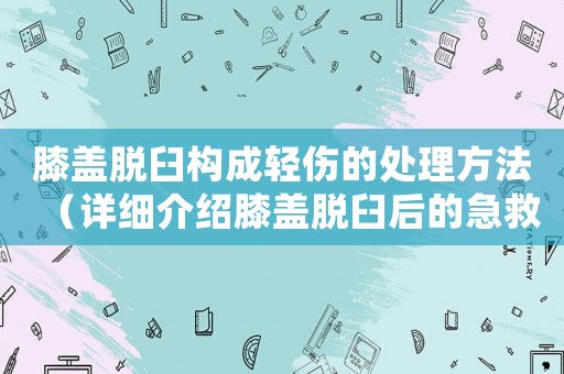 膝蓋脫臼構成輕傷的處理方法（詳細介紹膝蓋脫臼后的急救與康復）