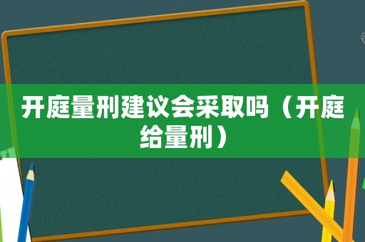 開庭量刑建議會采取嗎（開庭給量刑）