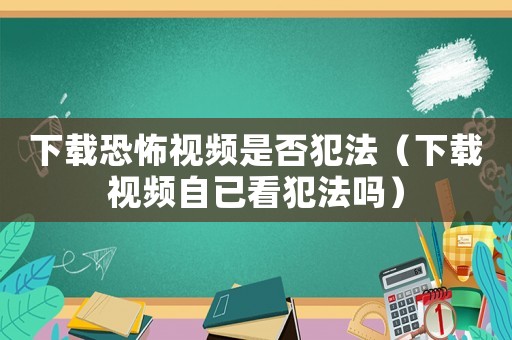 下載恐怖視頻是否犯法（下載視頻自已看犯法嗎）
