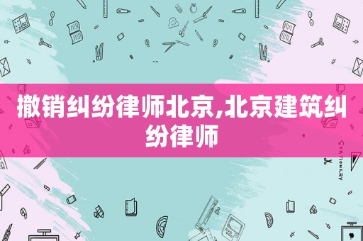 撤銷糾紛律師北京,北京建筑糾紛律師