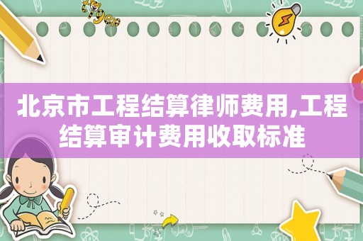 北京市工程結算律師費用,工程結算審計費用收取標準