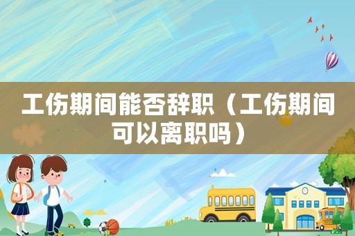 工傷期間能否辭職（工傷期間可以離職嗎）