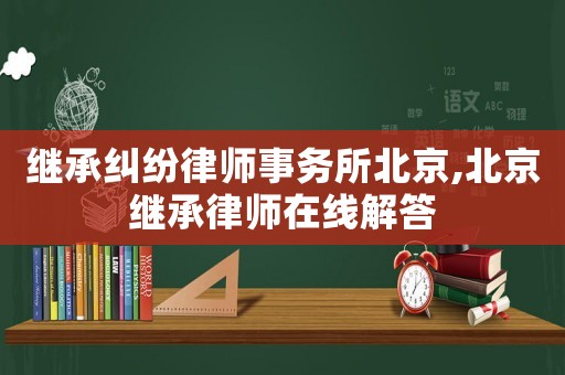繼承糾紛律師事務所北京,北京繼承律師在線解答