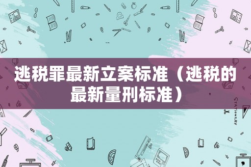 逃稅罪最新立案標準（逃稅的最新量刑標準）