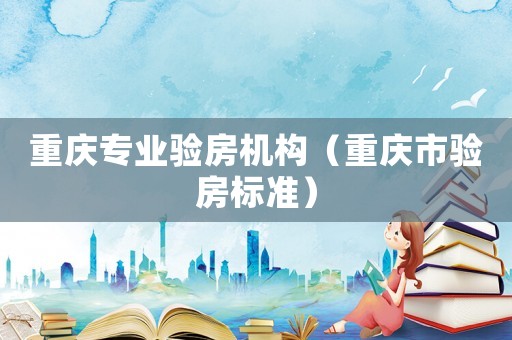 重慶專業驗房機構（重慶市驗房標準）