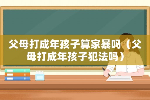父母打成年孩子算家暴嗎（父母打成年孩子犯法嗎）