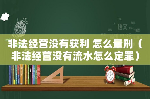 非法經營沒有獲利 怎么量刑（非法經營沒有流水怎么定罪）