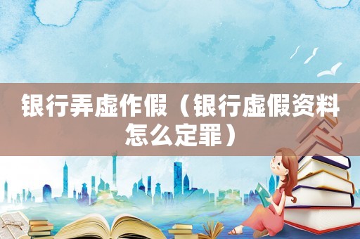 銀行弄虛作假（銀行虛假資料怎么定罪）