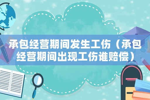 承包經(jīng)營期間發(fā)生工傷（承包經(jīng)營期間出現(xiàn)工傷誰賠償）