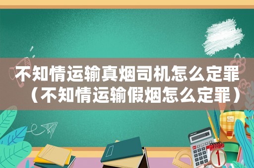 不知情運輸真煙司機怎么定罪（不知情運輸假煙怎么定罪）