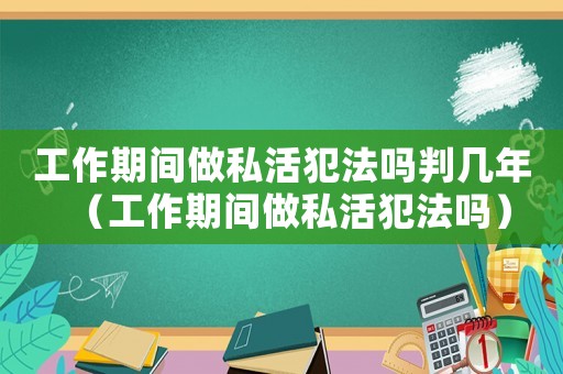 工作期間做私活犯法嗎判幾年（工作期間做私活犯法嗎）