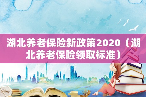 湖北養老保險新政策2020（湖北養老保險領取標準）