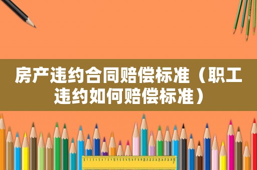 房產違約合同賠償標準（職工違約如何賠償標準）