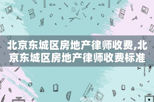 北京東城區房地產律師收費,北京東城區房地產律師收費標準