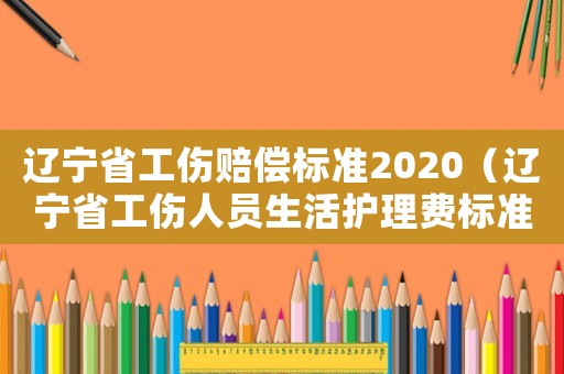 遼寧省工傷賠償標(biāo)準(zhǔn)2020（遼寧省工傷人員生活護(hù)理費(fèi)標(biāo)準(zhǔn)2015）