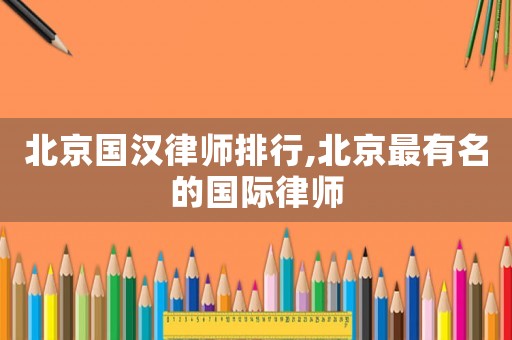 北京國(guó)漢律師排行,北京最有名的國(guó)際律師