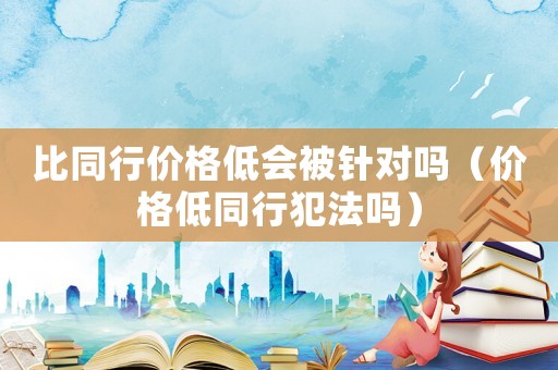 比同行價格低會被針對嗎（價格低同行犯法嗎）