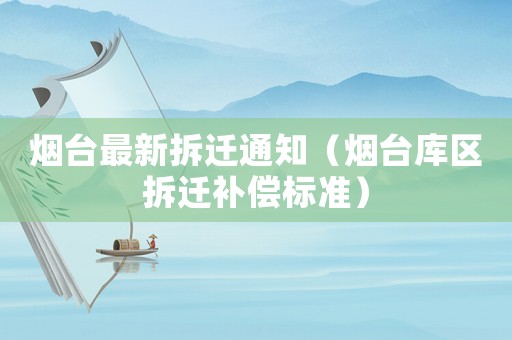 煙臺最新拆遷通知（煙臺庫區(qū)拆遷補償標準）