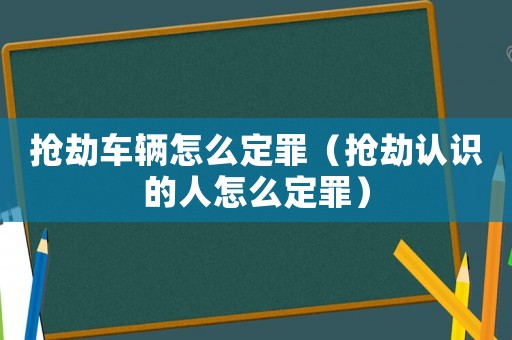 搶劫車輛怎么定罪（搶劫認(rèn)識的人怎么定罪）