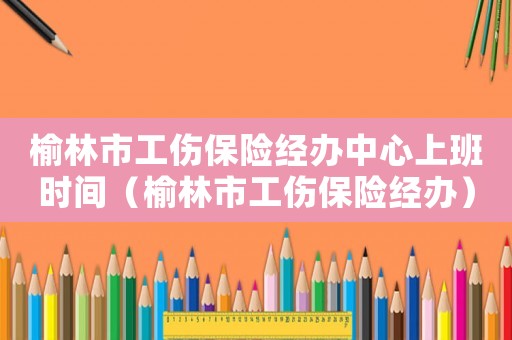 榆林市工傷保險經辦中心上班時間（榆林市工傷保險經辦）