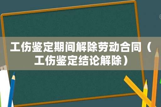 工傷鑒定期間解除勞動合同（工傷鑒定結論解除）