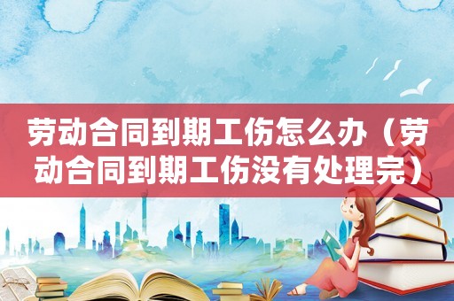 勞動合同到期工傷怎么辦（勞動合同到期工傷沒有處理完）