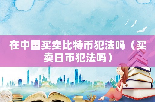 在中國買賣比特幣犯法嗎（買賣日幣犯法嗎）