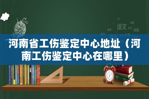 河南省工傷鑒定中心地址（河南工傷鑒定中心在哪里）