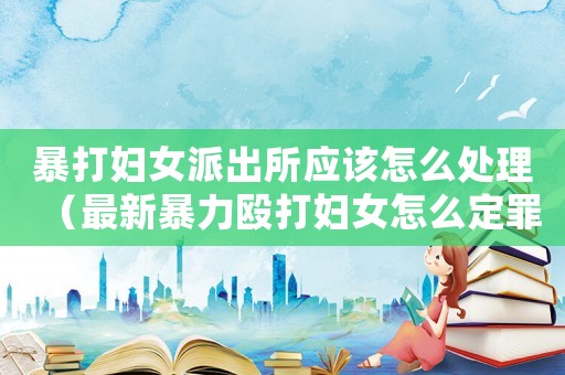 暴打婦女派出所應該怎么處理（最新暴力毆打婦女怎么定罪）