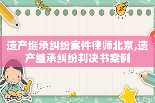 遺產繼承糾紛案件律師北京,遺產繼承糾紛判決書案例
