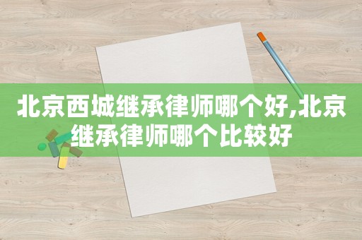 北京西城繼承律師哪個好,北京繼承律師哪個比較好