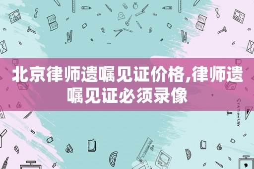 北京律師遺囑見證價格,律師遺囑見證必須錄像