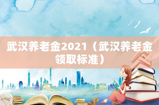 武漢養(yǎng)老金2021（武漢養(yǎng)老金領取標準）