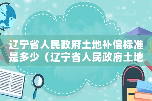 遼寧省人民政府土地補償標準是多少（遼寧省人民政府土地補償標準）