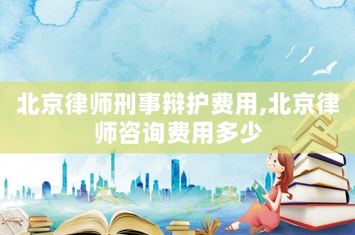 北京律師刑事辯護(hù)費(fèi)用,北京律師咨詢費(fèi)用多少