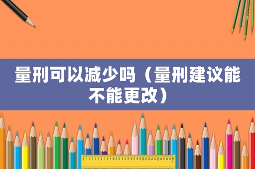 量刑可以減少嗎（量刑建議能不能更改）