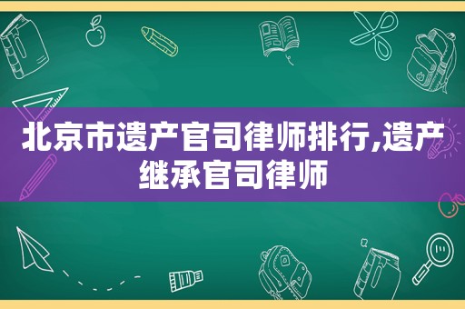 北京市遺產官司律師排行,遺產繼承官司律師