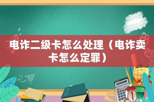 電詐二級卡怎么處理（電詐賣卡怎么定罪）