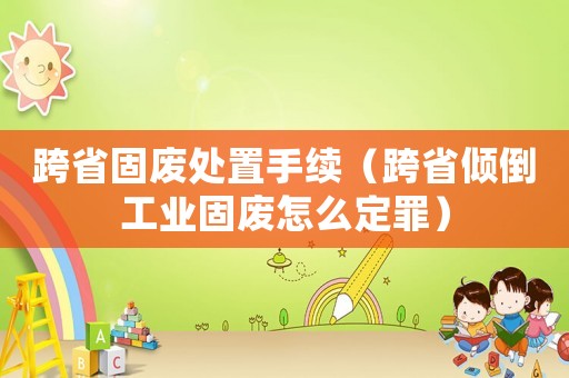 跨省固廢處置手續（跨省傾倒工業固廢怎么定罪）