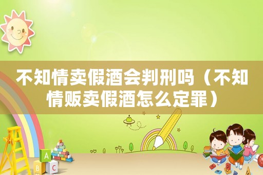 不知情賣假酒會判刑嗎（不知情販賣假酒怎么定罪）