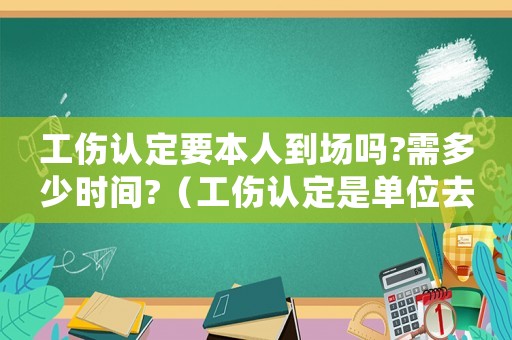 工傷認(rèn)定要本人到場嗎?需多少時間?（工傷認(rèn)定是單位去辦還是本人去辦）