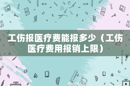 工傷報醫(yī)療費能報多少（工傷醫(yī)療費用報銷上限）