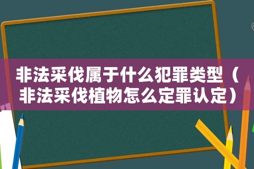 非法采伐屬于什么犯罪類型（非法采伐植物怎么定罪認定）