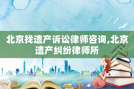 北京找遺產訴訟律師咨詢,北京遺產糾紛律師所